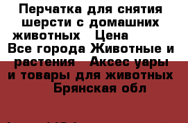 Перчатка для снятия шерсти с домашних животных › Цена ­ 100 - Все города Животные и растения » Аксесcуары и товары для животных   . Брянская обл.